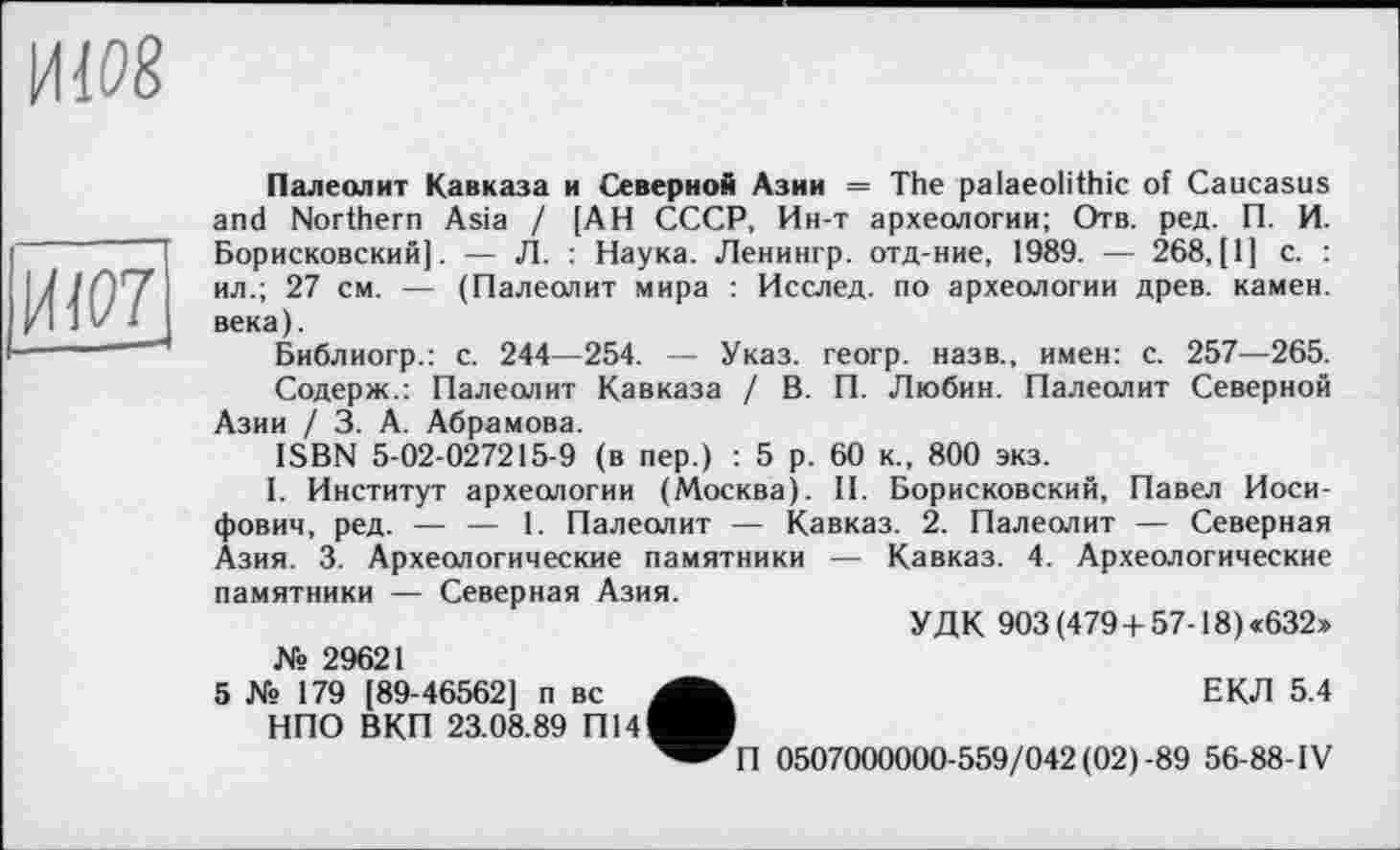 ﻿иш

Палеолит Кавказа и Северной Азии = The palaeolithic of Caucasus and Northern Asia / [АН СССР, Ин-т археологии; Отв. ред. П. И. Борисковский]. — Л. : Наука. Ленингр. отд-ние, 1989. — 268, [1] с. : ил.; 27 см. — (Палеолит мира : Исслед. по археологии древ, камеи, века).
Библиогр.: с. 244—254. — Указ, геогр. назв., имен: с. 257—265.
Содерж.: Палеолит Кавказа / В. П. Любин. Палеолит Северной Азии / 3. А. Абрамова.
ISBN 5-02-027215-9 (в пер.) : 5 р. 60 к., 800 экз.
I. Институт археологии (Москва). II. Борисковский, Павел Иосифович, ред. — — 1. Палеолит — Кавказ. 2. Палеолит — Северная Азия. 3. Археологические памятники — Кавказ. 4. Археологические памятники — Северная Азия.
УДК 903 (479 + 57-18) «632» № 29621
5 № 179 [89-46562] п вс	ЕКЛ 5.4
НПО ВКП 23.08.89 П14^В
^^П 0507000000-559/042(02)-89 56-88-IV